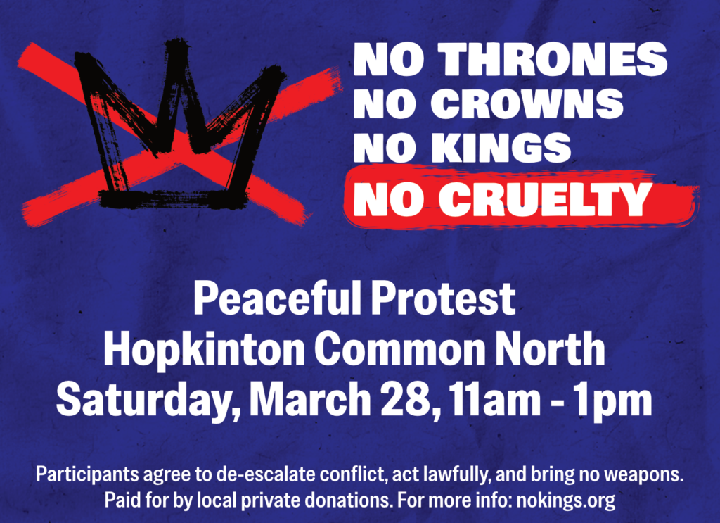 No thrones, no crowns, no kings, no cruelty. Join us! Peaceful protest, Hopkinton Common North, Saturday, March 28, 11am-1pm.